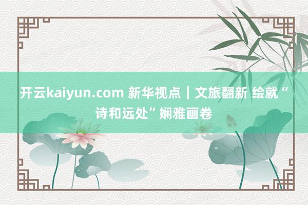 开云kaiyun.com 新华视点｜文旅翻新 绘就“诗和远处”娴雅画卷