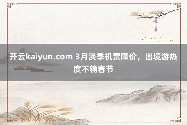 开云kaiyun.com 3月淡季机票降价，出境游热度不输春节