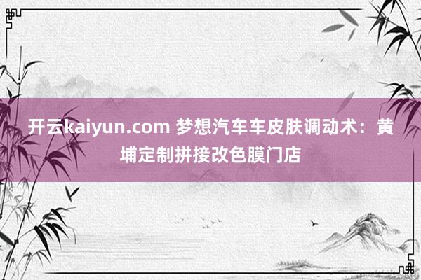 开云kaiyun.com 梦想汽车车皮肤调动术：黄埔定制拼接改色膜门店