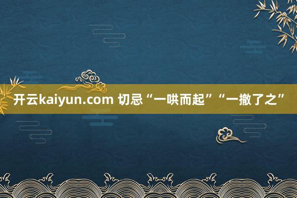 开云kaiyun.com 切忌“一哄而起”“一撤了之”