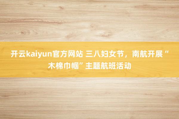 开云kaiyun官方网站 三八妇女节，南航开展“木棉巾帼”主题航班活动