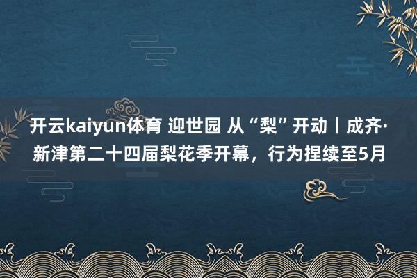 开云kaiyun体育 迎世园 从“梨”开动丨成齐·新津第二十四届梨花季开幕，行为捏续至5月