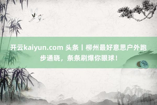 开云kaiyun.com 头条丨柳州最好意思户外跑步通晓，条条刷爆你眼球！