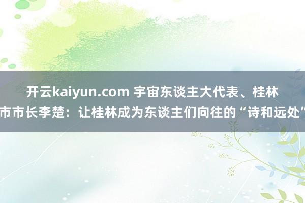 开云kaiyun.com 宇宙东谈主大代表、桂林市市长李楚：让桂林成为东谈主们向往的“诗和远处”