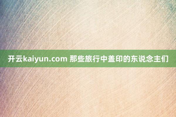 开云kaiyun.com 那些旅行中盖印的东说念主们