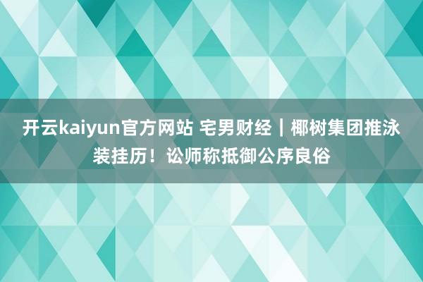 开云kaiyun官方网站 宅男财经｜椰树集团推泳装挂历！讼师称抵御公序良俗