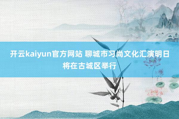 开云kaiyun官方网站 聊城市习尚文化汇演明日将在古城区举行