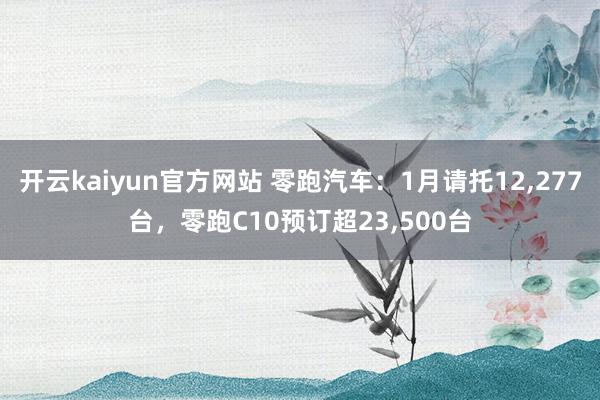 开云kaiyun官方网站 零跑汽车：1月请托12,277台，零跑C10预订超23,500台