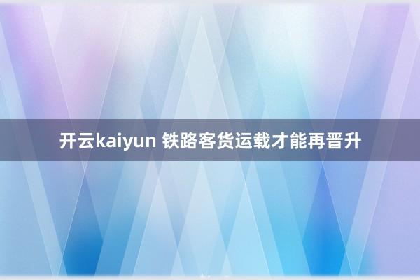 开云kaiyun 铁路客货运载才能再晋升