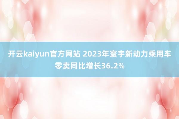 开云kaiyun官方网站 2023年寰宇新动力乘用车零卖同比增长36.2%