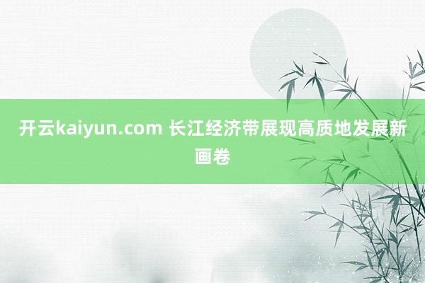 开云kaiyun.com 长江经济带展现高质地发展新画卷