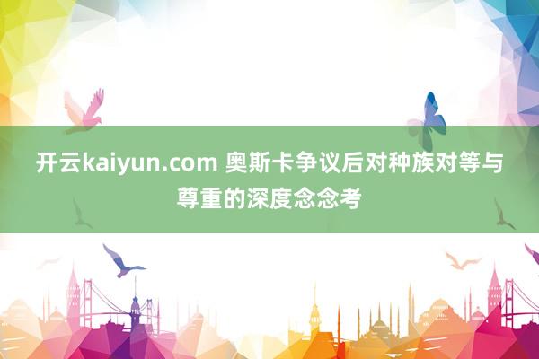 开云kaiyun.com 奥斯卡争议后对种族对等与尊重的深度念念考