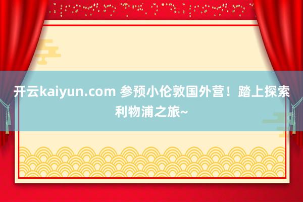 开云kaiyun.com 参预小伦敦国外营！踏上探索利物浦之旅~