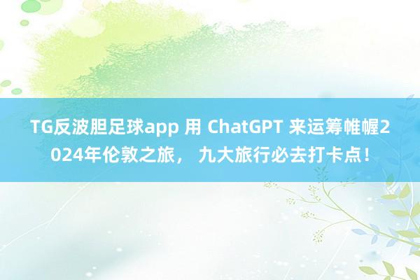 TG反波胆足球app 用 ChatGPT 来运筹帷幄2024年伦敦之旅， 九大旅行必去打卡点！