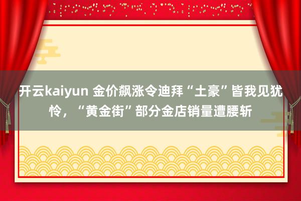 开云kaiyun 金价飙涨令迪拜“土豪”皆我见犹怜，“黄金街”部分金店销量遭腰斩