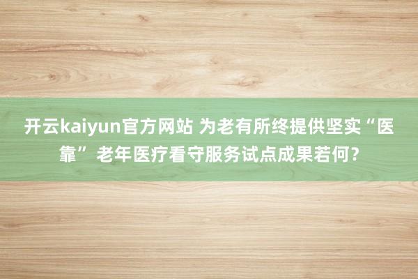 开云kaiyun官方网站 为老有所终提供坚实“医靠” 老年医疗看守服务试点成果若何？