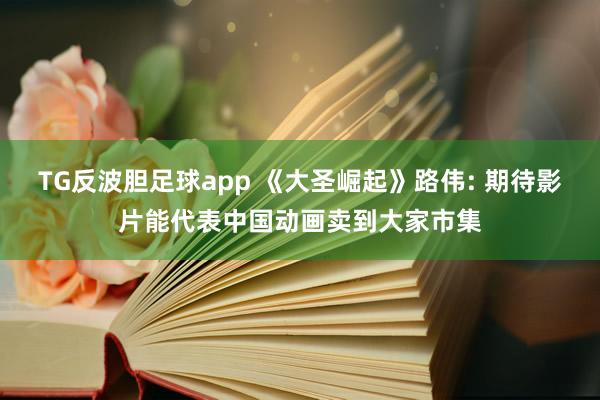 TG反波胆足球app 《大圣崛起》路伟: 期待影片能代表中国动画卖到大家市集