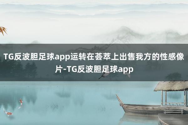 TG反波胆足球app运转在荟萃上出售我方的性感像片-TG反波胆足球app