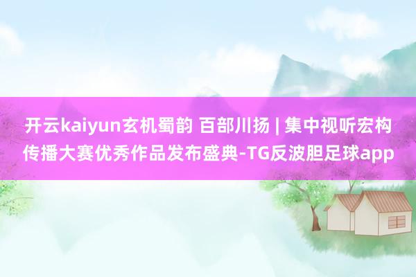 开云kaiyun玄机蜀韵 百部川扬 | 集中视听宏构传播大赛优秀作品发布盛典-TG反波胆足球app