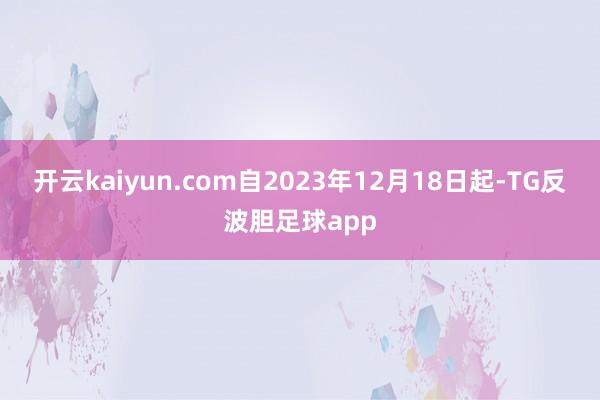 开云kaiyun.com自2023年12月18日起-TG反波胆足球app