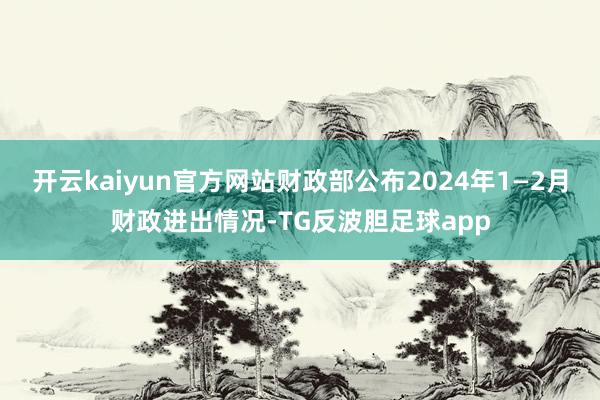 开云kaiyun官方网站财政部公布2024年1—2月财政进出情况-TG反波胆足球app