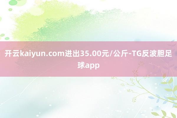 开云kaiyun.com进出35.00元/公斤-TG反波胆足球app