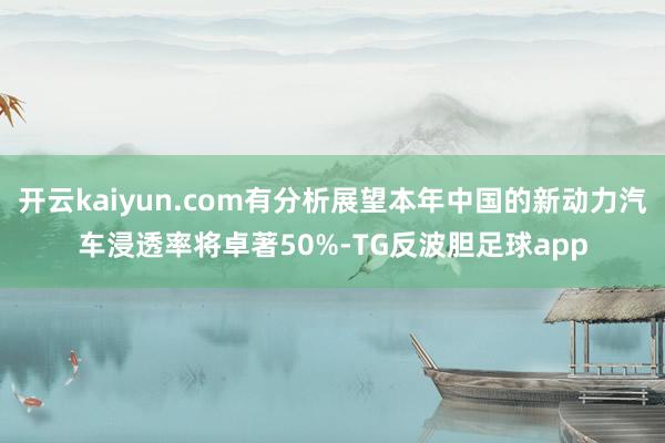 开云kaiyun.com有分析展望本年中国的新动力汽车浸透率将卓著50%-TG反波胆足球app