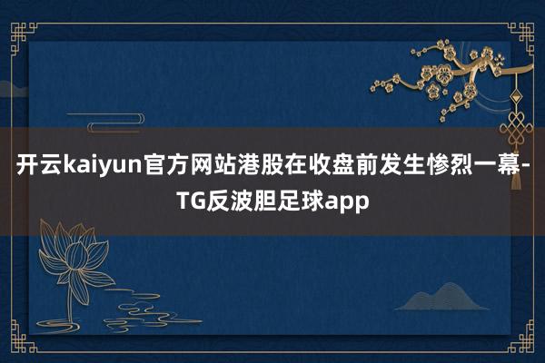 开云kaiyun官方网站港股在收盘前发生惨烈一幕-TG反波胆足球app