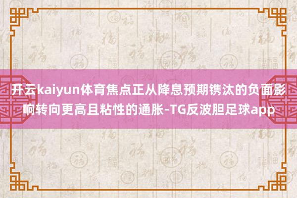 开云kaiyun体育焦点正从降息预期镌汰的负面影响转向更高且粘性的通胀-TG反波胆足球app