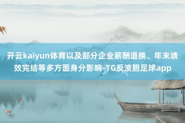 开云kaiyun体育以及部分企业薪酬退换、年末绩效完结等多方面身分影响-TG反波胆足球app