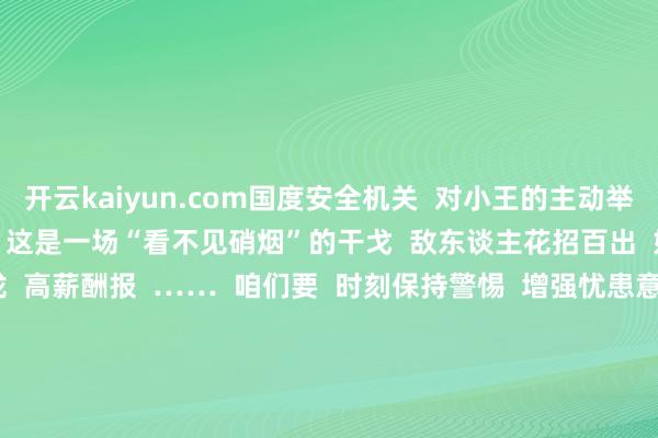 开云kaiyun.com国度安全机关  对小王的主动举报步履赐与赏赐、奖励    这是一场“看不见硝烟”的干戈  敌东谈主花招百出  好意思色吸引  情谊拉拢  高薪酬报  ……  咱们要  时刻保持警惕  增强忧患意志  作念到居安念念危  国度安全关乎你我！    今天是  第9个全民国度安全老师日  暖和国度安全  咱们义笼罩辞 -TG反波胆足球app