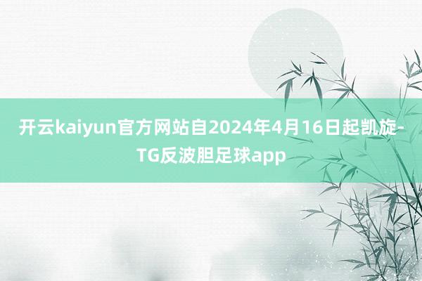 开云kaiyun官方网站自2024年4月16日起凯旋-TG反波胆足球app