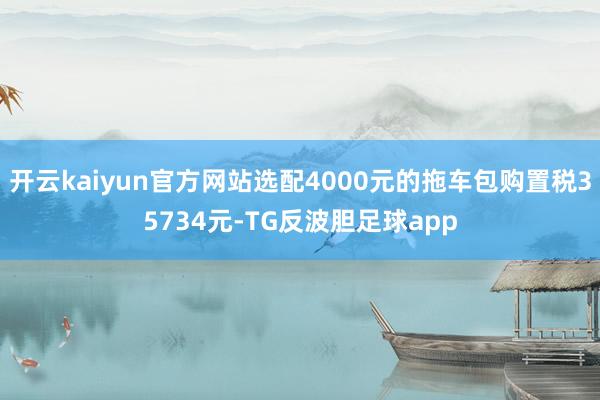 开云kaiyun官方网站选配4000元的拖车包购置税35734元-TG反波胆足球app