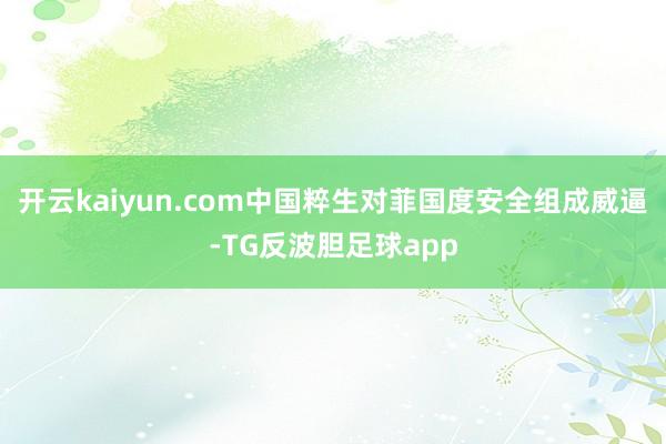 开云kaiyun.com中国粹生对菲国度安全组成威逼-TG反波胆足球app