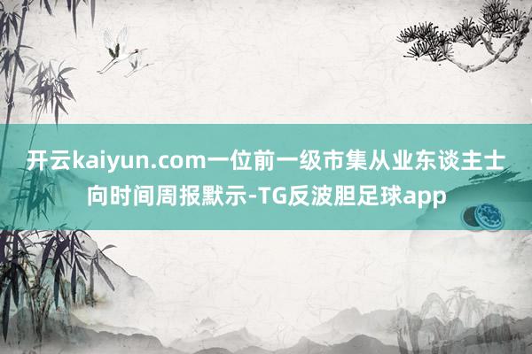 开云kaiyun.com一位前一级市集从业东谈主士向时间周报默示-TG反波胆足球app