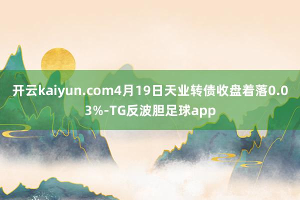 开云kaiyun.com4月19日天业转债收盘着落0.03%-TG反波胆足球app