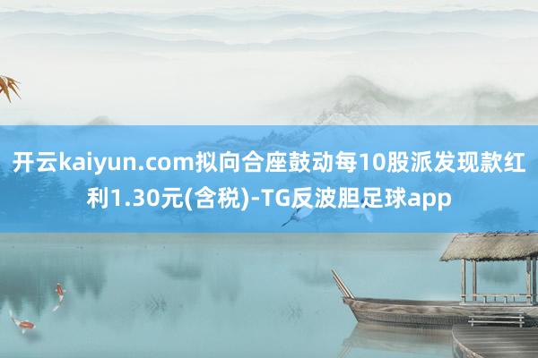 开云kaiyun.com拟向合座鼓动每10股派发现款红利1.30元(含税)-TG反波胆足球app