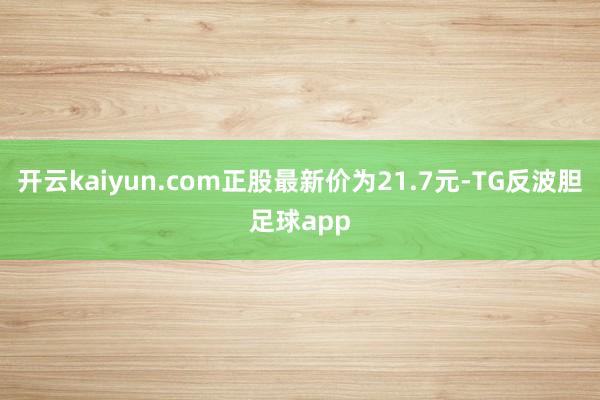 开云kaiyun.com正股最新价为21.7元-TG反波胆足球app