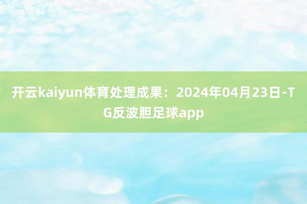 开云kaiyun体育处理成果：2024年04月23日-TG反波胆足球app