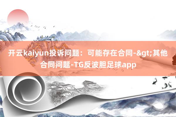 开云kaiyun投诉问题：可能存在合同->其他合同问题-TG反波胆足球app