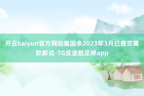 开云kaiyun官方网站雎国余2023年3月已提交离职解说-TG反波胆足球app