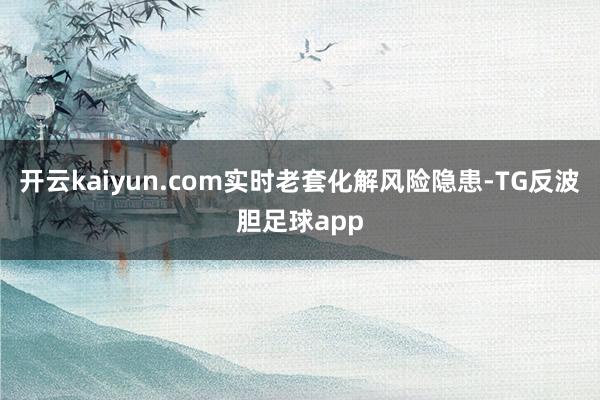 开云kaiyun.com实时老套化解风险隐患-TG反波胆足球app