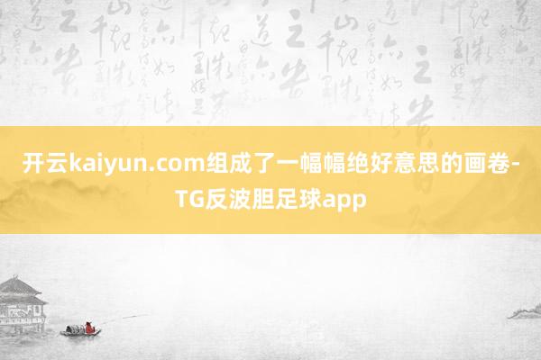 开云kaiyun.com组成了一幅幅绝好意思的画卷-TG反波胆足球app