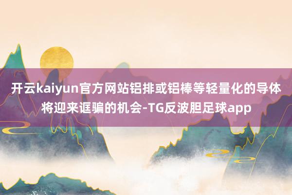 开云kaiyun官方网站铝排或铝棒等轻量化的导体将迎来诓骗的机会-TG反波胆足球app