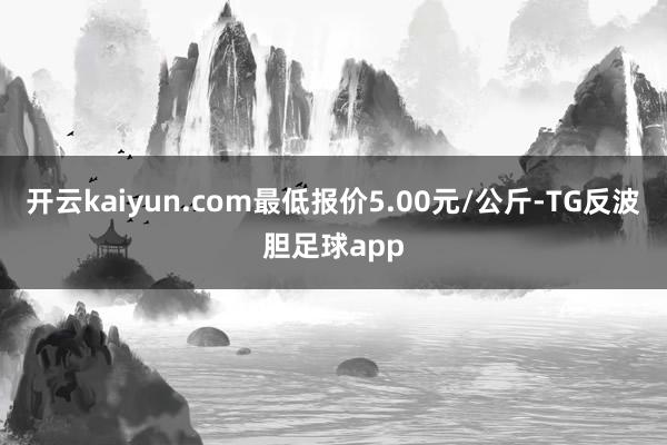 开云kaiyun.com最低报价5.00元/公斤-TG反波胆足球app