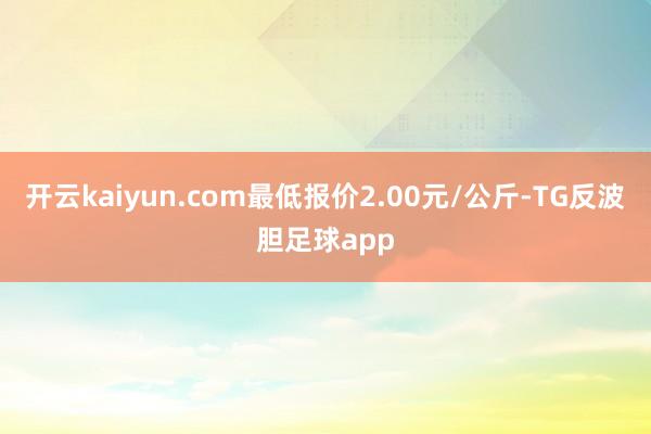 开云kaiyun.com最低报价2.00元/公斤-TG反波胆足球app