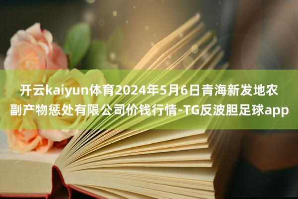 开云kaiyun体育2024年5月6日青海新发地农副产物惩处有限公司价钱行情-TG反波胆足球app