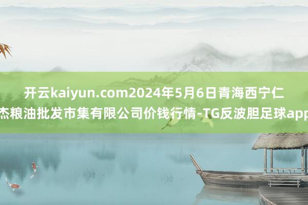 开云kaiyun.com2024年5月6日青海西宁仁杰粮油批发市集有限公司价钱行情-TG反波胆足球app