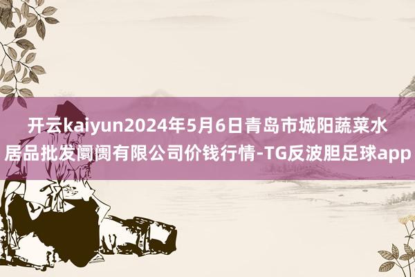 开云kaiyun2024年5月6日青岛市城阳蔬菜水居品批发阛阓有限公司价钱行情-TG反波胆足球app