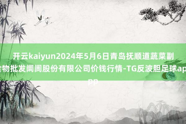 开云kaiyun2024年5月6日青岛抚顺道蔬菜副食物批发阛阓股份有限公司价钱行情-TG反波胆足球app